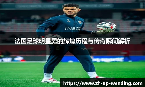 法国足球明星男的辉煌历程与传奇瞬间解析