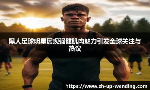 黑人足球明星展现强健肌肉魅力引发全球关注与热议