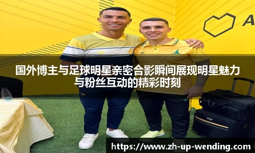 国外博主与足球明星亲密合影瞬间展现明星魅力与粉丝互动的精彩时刻